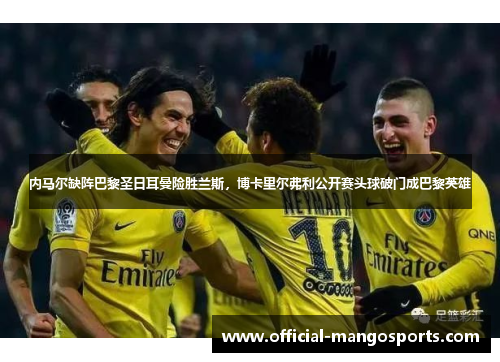 内马尔缺阵巴黎圣日耳曼险胜兰斯，博卡里尔弗利公开赛头球破门成巴黎英雄