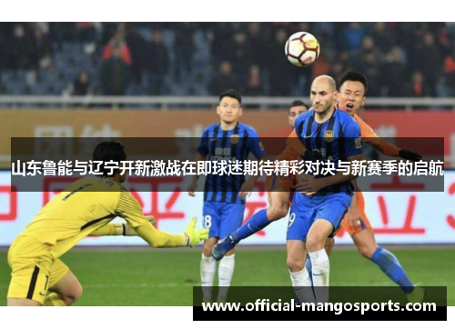 山东鲁能与辽宁开新激战在即球迷期待精彩对决与新赛季的启航