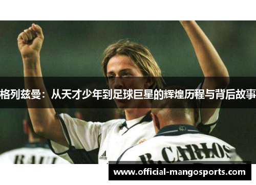 格列兹曼：从天才少年到足球巨星的辉煌历程与背后故事