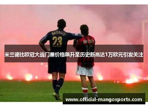 米兰德比欧冠大战门票价格飙升至历史新高达1万欧元引发关注